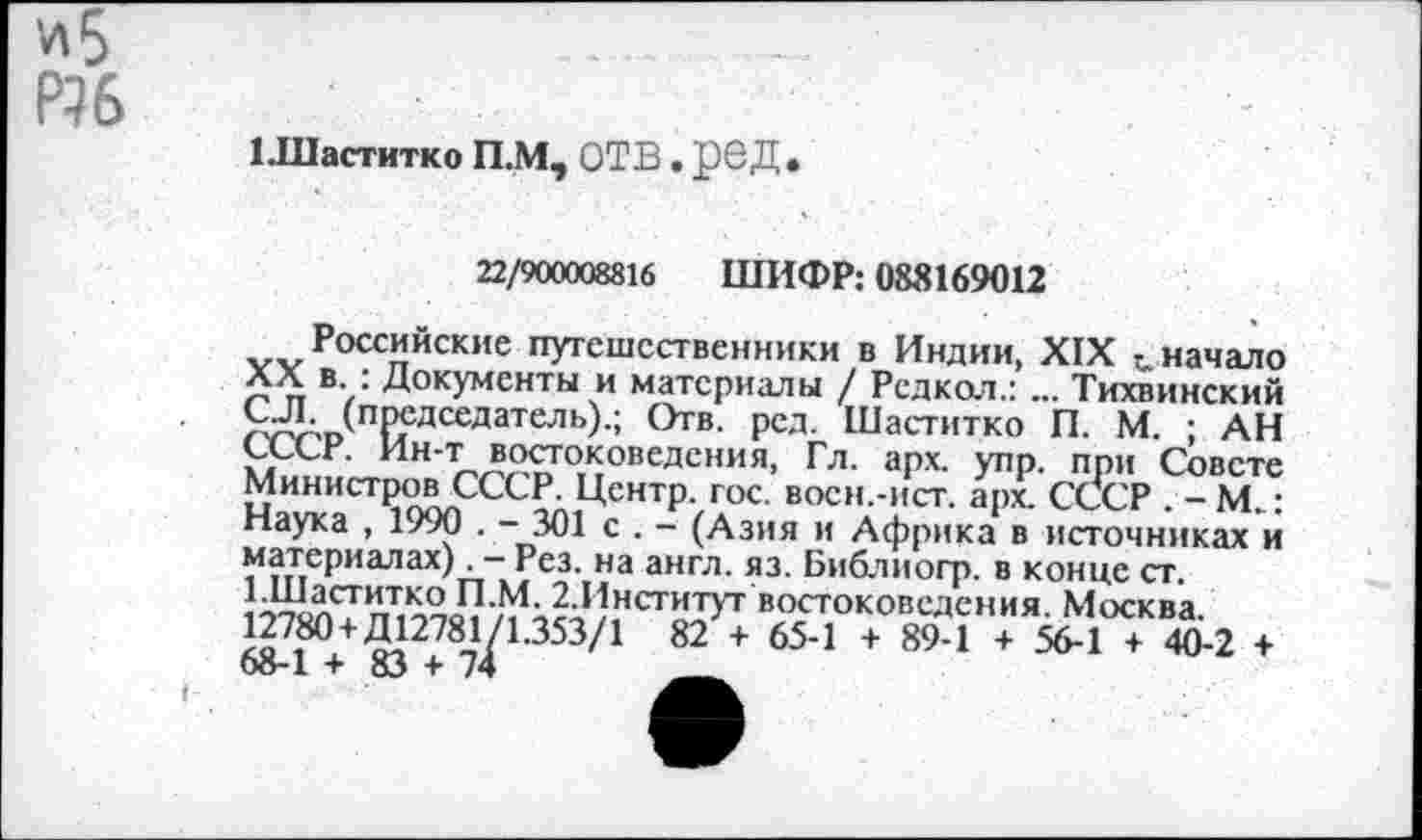 ﻿и 5
Р?6
1 .Шаститко П.М, ОТВ. рвД .
22/900008816 ШИФР: 083169012
Российские путешественники в Индии, XIX начало XX в. : Документы и материалы / Редкол.: ... Тихвинский С.Л. (председатель).; Отв. ред. Шаститко П. М. ; АН СССР. Ин-т востоковедения, Гл. арх. упр. при Совете Министров СССР. Центр, гос. восн.-ист. арх. СССР . - М..: Наука , 1990 . - 301 с . - (Азия и Африка в источниках и материалах). - Рез. на англ. яз. Библиогр. в конце ст. 1.Шаститко П.М. 2.Институт востоковедения. Москва. 12780 + Д12781^ 1.353/1 82 + 65-1 + 89-1 + 56-1 + 40-2 +